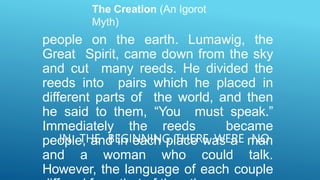 The Creation (An Igorot
Myth)
IN THE BEGINNING, THERE WERE NO
people on the earth. Lumawig, the
Great Spirit, came down from the sky
and cut many reeds. He divided the
reeds into pairs which he placed in
different parts of the world, and then
he said to them, “You must speak.”
Immediately the reeds became
people, and in each place was a man
and a woman who could talk.
However, the language of each couple
 