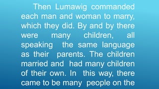 Then Lumawig commanded
each man and woman to marry,
which they did. By and by there
were many children, all
speaking the same language
as their parents. The children
married and had many children
of their own. In this way, there
came to be many people on the
 