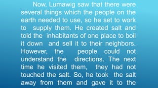 Now, Lumawig saw that there were
several things which the people on the
earth needed to use, so he set to work
to supply them. He created salt and
told the inhabitants of one place to boil
it down and sell it to their neighbors.
However, the people could not
understand the directions. The next
time he visited them, they had not
touched the salt. So, he took the salt
away from them and gave it to the
 