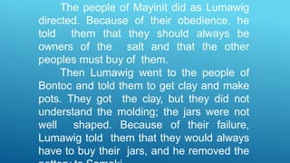 The people of Mayinit did as Lumawig
directed. Because of their obedience, he
told them that they should always be
owners of the salt and that the other
peoples must buy of them.
Then Lumawig went to the people of
Bontoc and told them to get clay and make
pots. They got the clay, but they did not
understand the molding; the jars were not
well shaped. Because of their failure,
Lumawig told them that they would always
have to buy their jars, and he removed the
 