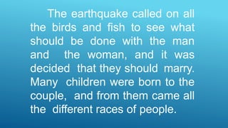 The earthquake called on all
the birds and fish to see what
should be done with the man
and the woman, and it was
decided that they should marry.
Many children were born to the
couple, and from them came all
the different races of people.
 