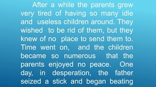 After a while the parents grew
very tired of having so many idle
and useless children around. They
wished to be rid of them, but they
knew of no place to send them to.
Time went on, and the children
became so numerous that the
parents enjoyed no peace. One
day, in desperation, the father
seized a stick and began beating
 