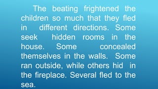 The beating frightened the
children so much that they fled
in different directions. Some
seek hidden rooms in the
house. Some concealed
themselves in the walls. Some
ran outside, while others hid in
the fireplace. Several fled to the
sea.
 
