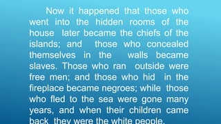 Now it happened that those who
went into the hidden rooms of the
house later became the chiefs of the
islands; and those who concealed
themselves in the walls became
slaves. Those who ran outside were
free men; and those who hid in the
fireplace became negroes; while those
who fled to the sea were gone many
years, and when their children came
 