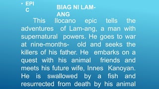 • EPI
C BIAG NI LAM-
ANG
This Ilocano epic tells the
adventures of Lam-ang, a man with
supernatural powers. He goes to war
at nine-months- old and seeks the
killers of his father. He embarks on a
quest with his animal friends and
meets his future wife, Innes Kanoyan.
He is swallowed by a fish and
resurrected from death by his animal
 