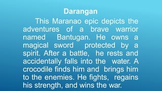 Darangan
This Maranao epic depicts the
adventures of a brave warrior
named Bantugan. He owns a
magical sword protected by a
spirit. After a battle, he rests and
accidentally falls into the water. A
crocodile finds him and brings him
to the enemies. He fights, regains
his strength, and wins the war.
 