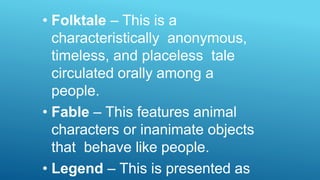 • Folktale – This is a
characteristically anonymous,
timeless, and placeless tale
circulated orally among a
people.
• Fable – This features animal
characters or inanimate objects
that behave like people.
• Legend – This is presented as
 