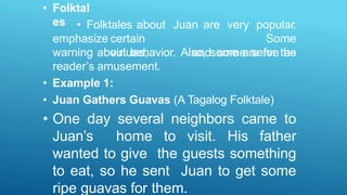 • Folktal
es
emphasize certain
virtues,
• Folktales about Juan are very popular.
Some
and some serve as
warning about behavior. Also, some are for the
reader’s amusement.
• Example 1:
• Juan Gathers Guavas (A Tagalog Folktale)
• One day several neighbors came to
Juan’s home to visit. His father
wanted to give the guests something
to eat, so he sent Juan to get some
ripe guavas for them.
 