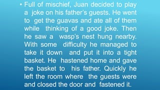 • Full of mischief, Juan decided to play
a joke on his father’s guests. He went
to get the guavas and ate all of them
while thinking of a good joke. Then
he saw a wasp’s nest hung nearby.
With some difficulty he managed to
take it down and put it into a tight
basket. He hastened home and gave
the basket to his father. Quickly he
left the room where the guests were
and closed the door and fastened it.
 