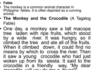 • Fable
• The monkey is a common animal character in
Philippine fables. It is often depicted as a cunning
animal.
• The Monkey and the Crocodile (A Tagalog
Fable)
• One day, a monkey saw a tall macopa
tree laden with ripe fruits, which stood
by a wide river. It was hungry, so it
climbed the tree and ate all of the fruits.
When it climbed down, it could find no
means by which to cross the river. Then
it saw a young crocodile who had just
woken up from its siesta. It said to the
crocodile in a friendly way, “My dear
 