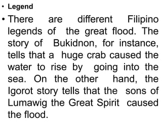 • Legend
• There are different Filipino
legends of the great flood. The
story of Bukidnon, for instance,
tells that a huge crab caused the
water to rise by going into the
sea. On the other hand, the
Igorot story tells that the sons of
Lumawig the Great Spirit caused
the flood.
 
