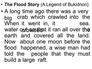 • The Flood Story (A Legend of Bukidnon)
• A long time ago there was a very
big
When it went in, it
crowded
crab which crawled into the
sea.
the
water out so that it ran all over the
earth and covered all the land.
Now about one moon before the
flood happened, a wise man had
told the people that they must
build a large raft.
 