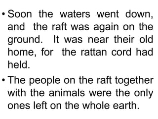 • Soon the waters went down,
and the raft was again on the
ground. It was near their old
home, for the rattan cord had
held.
• The people on the raft together
with the animals were the only
ones left on the whole earth.
 