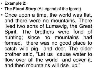 • Example 2:
• The Flood Story (A Legend of the Igorot)
• Once upon a time, the world was flat,
and there were no mountains. There
lived two sons of Lumawig, the Great
Spirit. The brothers were fond of
hunting; since no mountains had
formed, there was no good place to
catch wild pig and deer. The older
brother said, “Let us cause water to
flow over all the world and cover it,
and then mountains will rise up.”
 