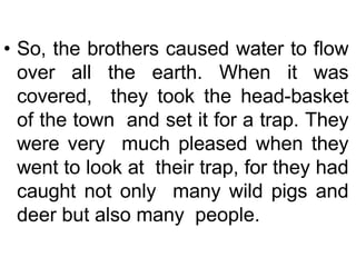 • So, the brothers caused water to flow
over all the earth. When it was
covered, they took the head-basket
of the town and set it for a trap. They
were very much pleased when they
went to look at their trap, for they had
caught not only many wild pigs and
deer but also many people.
 