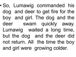 • So, Lumawig commanded his
dog and deer to get fire for the
boy and girl. The dog and the
deer swam quickly away.
Lumawig waited a long time,
but the dog and the deer did
not return. All the time the boy
and girl were growing colder.
 