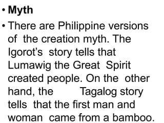 • Myth
• There are Philippine versions
of the creation myth. The
Igorot’s story tells that
Lumawig the Great Spirit
created people. On the other
hand, the Tagalog story
tells that the first man and
woman came from a bamboo.
 