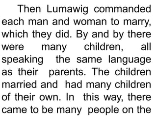 Then Lumawig commanded
each man and woman to marry,
which they did. By and by there
were many children, all
speaking the same language
as their parents. The children
married and had many children
of their own. In this way, there
came to be many people on the
 