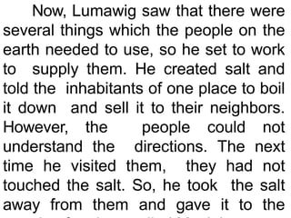 Now, Lumawig saw that there were
several things which the people on the
earth needed to use, so he set to work
to supply them. He created salt and
told the inhabitants of one place to boil
it down and sell it to their neighbors.
However, the people could not
understand the directions. The next
time he visited them, they had not
touched the salt. So, he took the salt
away from them and gave it to the
 