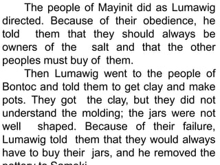The people of Mayinit did as Lumawig
directed. Because of their obedience, he
told them that they should always be
owners of the salt and that the other
peoples must buy of them.
Then Lumawig went to the people of
Bontoc and told them to get clay and make
pots. They got the clay, but they did not
understand the molding; the jars were not
well shaped. Because of their failure,
Lumawig told them that they would always
have to buy their jars, and he removed the
 