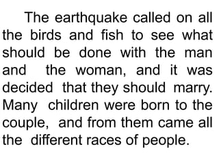 The earthquake called on all
the birds and fish to see what
should be done with the man
and the woman, and it was
decided that they should marry.
Many children were born to the
couple, and from them came all
the different races of people.
 