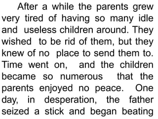 After a while the parents grew
very tired of having so many idle
and useless children around. They
wished to be rid of them, but they
knew of no place to send them to.
Time went on, and the children
became so numerous that the
parents enjoyed no peace. One
day, in desperation, the father
seized a stick and began beating
 