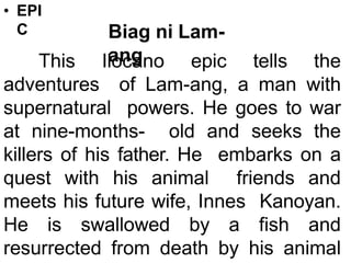 • EPI
C Biag ni Lam-
ang
This Ilocano epic tells the
adventures of Lam-ang, a man with
supernatural powers. He goes to war
at nine-months- old and seeks the
killers of his father. He embarks on a
quest with his animal friends and
meets his future wife, Innes Kanoyan.
He is swallowed by a fish and
resurrected from death by his animal
 