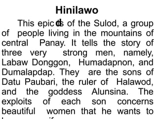 Hinilawo
d
This epic is of the Sulod, a group
of people living in the mountains of
central Panay. It tells the story of
three very strong men, namely,
Labaw Donggon, Humadapnon, and
Dumalapdap. They are the sons of
Datu Paubari, the ruler of Halawod,
and the goddess Alunsina. The
exploits of each son concerns
beautiful women that he wants to
 