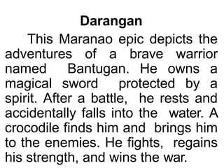 Darangan
This Maranao epic depicts the
adventures of a brave warrior
named Bantugan. He owns a
magical sword protected by a
spirit. After a battle, he rests and
accidentally falls into the water. A
crocodile finds him and brings him
to the enemies. He fights, regains
his strength, and wins the war.
 