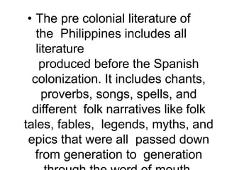 • The pre colonial literature of
the Philippines includes all
literature
produced before the Spanish
colonization. It includes chants,
proverbs, songs, spells, and
different folk narratives like folk
tales, fables, legends, myths, and
epics that were all passed down
from generation to generation
 