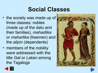 Social Classes
• the society was made up of
three classes: nobles
(made up of the datu and
their families), mahadlika
or maharlika (freemen) and
the alipin (dependents)
• members of the nobility
were addressed with the
title Gat or Lakan among
the Tagalogs
 