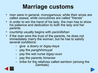 Marriage customs
• men were in general, monogamous; while their wives are
called asawa, while concubines are called “friends”
• in order to win the hand of his lady, the man has to show
his patience and dedication to both the lady and her
parents
• courtship usually begins with paninilbihan
• if the man wins the trust of the parents, he does not
immediately marry the woman, but he has to satisfy
several conditions:
- give a dowry or bigay-kaya
- pay the panghihimuyat
- pay the wet nurse bigay-suso
- pay the parents himaraw
- bribe for the relatives called sambon (among the
Zambals)
 