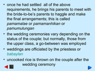 • once he had settled all of the above
requirements, he brings his parents to meet with
the bride-to-be’s parents to haggle and make
the final arrangements; this is called
pamamalae or pamamanhikan or
pamumulungan
• the wedding ceremonies vary depending on the
status of the couple; but normally, those from
the upper class, a go-between was employed
• weddings are officiated by the priestess or
babaylan
• uncooked rice is thrown on the couple after the
wedding ceremony
 