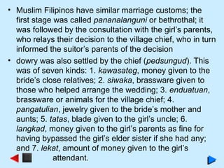 • Muslim Filipinos have similar marriage customs; the
first stage was called pananalanguni or bethrothal; it
was followed by the consultation with the girl’s parents,
who relays their decision to the village chief, who in turn
informed the suitor’s parents of the decision
• dowry was also settled by the chief (pedsungud). This
was of seven kinds: 1. kawasateg, money given to the
bride’s close relatives; 2. siwaka, brassware given to
those who helped arrange the wedding; 3. enduatuan,
brassware or animals for the village chief; 4.
pangatulian, jewelry given to the bride’s mother and
aunts; 5. tatas, blade given to the girl’s uncle; 6.
langkad, money given to the girl’s parents as fine for
having bypassed the girl’s elder sister if she had any;
and 7. lekat, amount of money given to the girl’s
attendant.
 