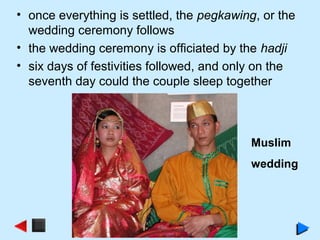 • once everything is settled, the pegkawing, or the
wedding ceremony follows
• the wedding ceremony is officiated by the hadji
• six days of festivities followed, and only on the
seventh day could the couple sleep together
Muslim
wedding
 