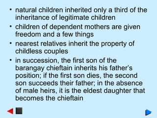 • natural children inherited only a third of the
inheritance of legitimate children
• children of dependent mothers are given
freedom and a few things
• nearest relatives inherit the property of
childless couples
• in succession, the first son of the
barangay chieftain inherits his father’s
position; if the first son dies, the second
son succeeds their father; in the absence
of male heirs, it is the eldest daughter that
becomes the chieftain
 