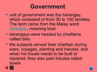 Government
• unit of government was the barangay,
which consisted of from 30 to 100 families.
The term came from the Malay word
balangay, meaning boat
• barangays were headed by chieftains
called datu
• the subjects served their chieftain during
wars, voyages, planting and harvest, and
when his house needs to be built or
repaired; they also paid tributes called
buwis
 