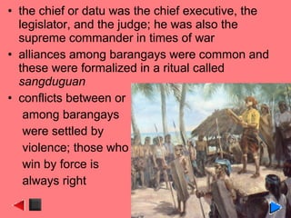 • the chief or datu was the chief executive, the
legislator, and the judge; he was also the
supreme commander in times of war
• alliances among barangays were common and
these were formalized in a ritual called
sangduguan
• conflicts between or
among barangays
were settled by
violence; those who
win by force is
always right
 