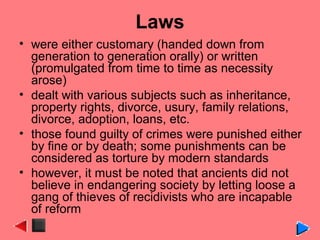 Laws
• were either customary (handed down from
generation to generation orally) or written
(promulgated from time to time as necessity
arose)
• dealt with various subjects such as inheritance,
property rights, divorce, usury, family relations,
divorce, adoption, loans, etc.
• those found guilty of crimes were punished either
by fine or by death; some punishments can be
considered as torture by modern standards
• however, it must be noted that ancients did not
believe in endangering society by letting loose a
gang of thieves of recidivists who are incapable
of reform
 