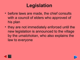Legislation
• before laws are made, the chief consults
with a council of elders who approved of
his plan
• they are not immediately enforced until the
new legislation is announced to the village
by the umalohokan, who also explains the
law to everyone
 