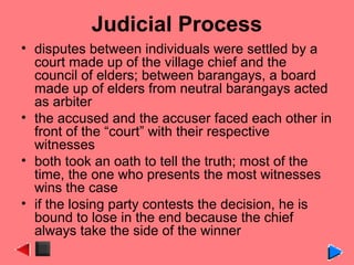Judicial Process
• disputes between individuals were settled by a
court made up of the village chief and the
council of elders; between barangays, a board
made up of elders from neutral barangays acted
as arbiter
• the accused and the accuser faced each other in
front of the “court” with their respective
witnesses
• both took an oath to tell the truth; most of the
time, the one who presents the most witnesses
wins the case
• if the losing party contests the decision, he is
bound to lose in the end because the chief
always take the side of the winner
 