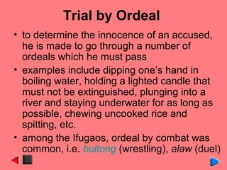 Trial by Ordeal
• to determine the innocence of an accused,
he is made to go through a number of
ordeals which he must pass
• examples include dipping one’s hand in
boiling water, holding a lighted candle that
must not be extinguished, plunging into a
river and staying underwater for as long as
possible, chewing uncooked rice and
spitting, etc.
• among the Ifugaos, ordeal by combat was
common, i.e. bultong (wrestling), alaw (duel)
 