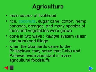 Agriculture
• main source of livelihood
• rice, coconuts, sugar cane, cotton, hemp,
bananas, oranges, and many species of
fruits and vegetables were grown
• done in two ways : kaingin system (slash
and burn) and tillage
• when the Spaniards came to the
Philippines, they noted that Cebu and
Palawan were abundant in many
agricultural foodstuffs
 