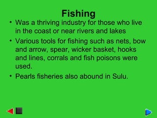 Fishing
• Was a thriving industry for those who live
in the coast or near rivers and lakes
• Various tools for fishing such as nets, bow
and arrow, spear, wicker basket, hooks
and lines, corrals and fish poisons were
used.
• Pearls fisheries also abound in Sulu.
 