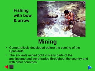 Mining
• Comparatively developed before the coming of the
Spaniards.
• The ancients mined gold in many parts of the
archipelago and were traded throughout the country and
with other countries.
Fishing
with bow
& arrow
 