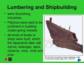 Lumbering and Shipbuilding
• were flourishing
industries
• Filipinos were said to be
proficient in building
ocean-going vessels
• all kinds of boats or
ships were built, which
the Spaniards later call
banca, balangay, lapis,
caracoa, virey, vinta and
prau
 