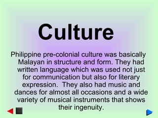 Philippine pre-colonial culture was basically
Malayan in structure and form. They had
written language which was used not just
for communication but also for literary
expression. They also had music and
dances for almost all occasions and a wide
variety of musical instruments that shows
their ingenuity.
Culture
 