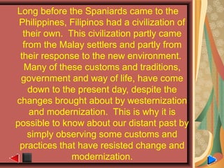 Long before the Spaniards came to the
Philippines, Filipinos had a civilization of
their own. This civilization partly came
from the Malay settlers and partly from
their response to the new environment.
Many of these customs and traditions,
government and way of life, have come
down to the present day, despite the
changes brought about by westernization
and modernization. This is why it is
possible to know about our distant past by
simply observing some customs and
practices that have resisted change and
modernization.
 