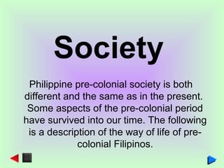Society
Philippine pre-colonial society is both
different and the same as in the present.
Some aspects of the pre-colonial period
have survived into our time. The following
is a description of the way of life of pre-
colonial Filipinos.
 