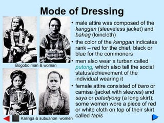 Mode of Dressing
• male attire was composed of the
kanggan (sleeveless jacket) and
bahag (loincloth)
• the color of the kanggan indicates
rank – red for the chief, black or
blue for the commoners
• men also wear a turban called
putong, which also tell the social
status/achievement of the
individual wearing it
• female attire consisted of baro or
camisa (jacket with sleeves) and
saya or patadyong (a long skirt);
some women wore a piece of red
or white cloth on top of their skirt
called tapis
Bogobo man & woman
Kalinga & subuanon women
 